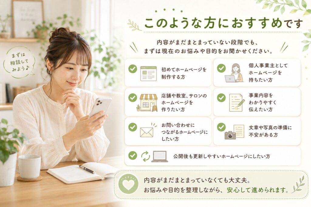 ホームページを作りたいけれど、初めてホームページを制作する方 個人事業主としてホームページを持ちたい方 店舗や教室、サロンのホームページを作りたい方 事業内容をわかりやすく伝えたい方 お問い合わせにつながるホームページにしたい方 文章や写真の準備に不安がある方 公開後も更新しやすいホームページにしたい方 内容がまだまとまっていない段階でも、まずは現在のお悩みや目的をお聞かせください。